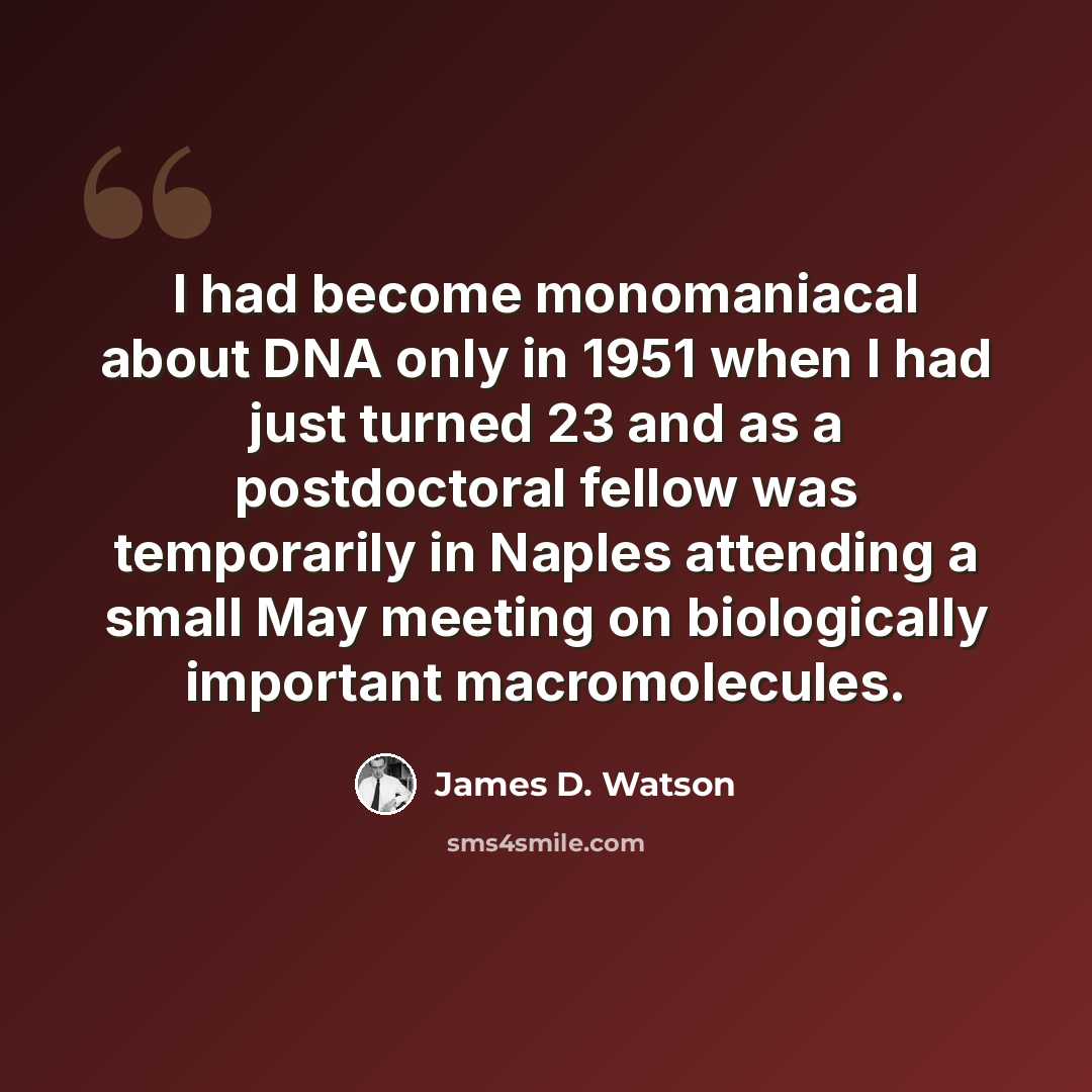 “I had become monomaniacal about DNA only in 1951 when I had just turned 23 and as a postdoctoral fellow was temporarily in Naples attending a small May meeting on biologically important macromolecules.” quote by James D. Watson