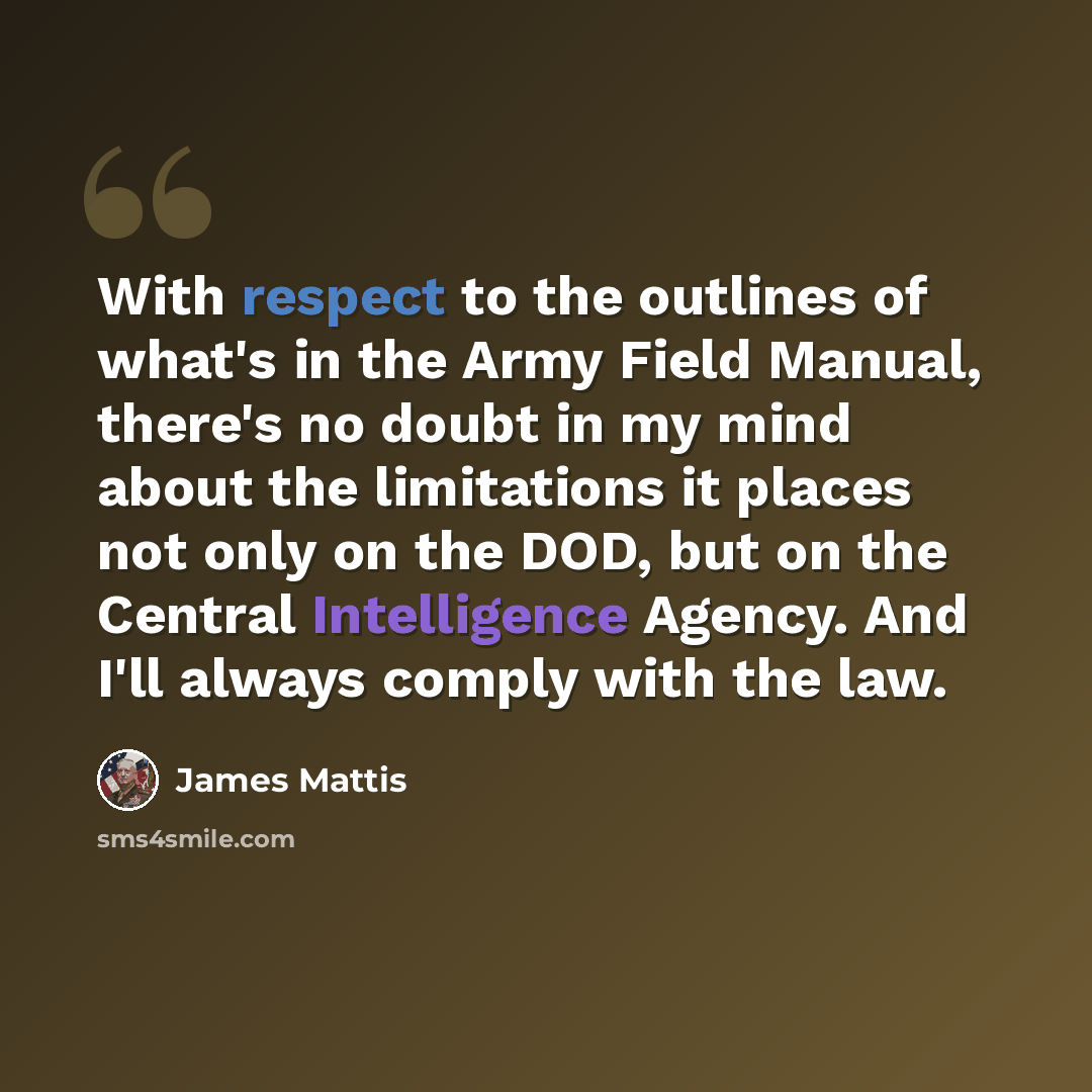 “With respect to the outlines of what's in the Army Field Manual, there's no doubt in my mind about the limitations it places not only on the DOD, but on the Central Intelligence Agency. And I'll always comply with the law.” quote by James Mattis