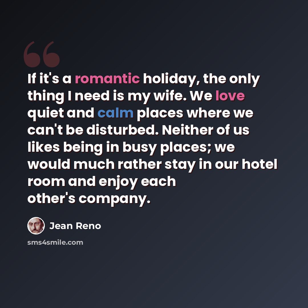 “If it's a romantic holiday, the only thing I need is my wife. We love quiet and calm places where we can't be disturbed. Neither of us likes being in busy places; we would much rather stay in our hotel room and enjoy each other's company.” quote by Jean Reno