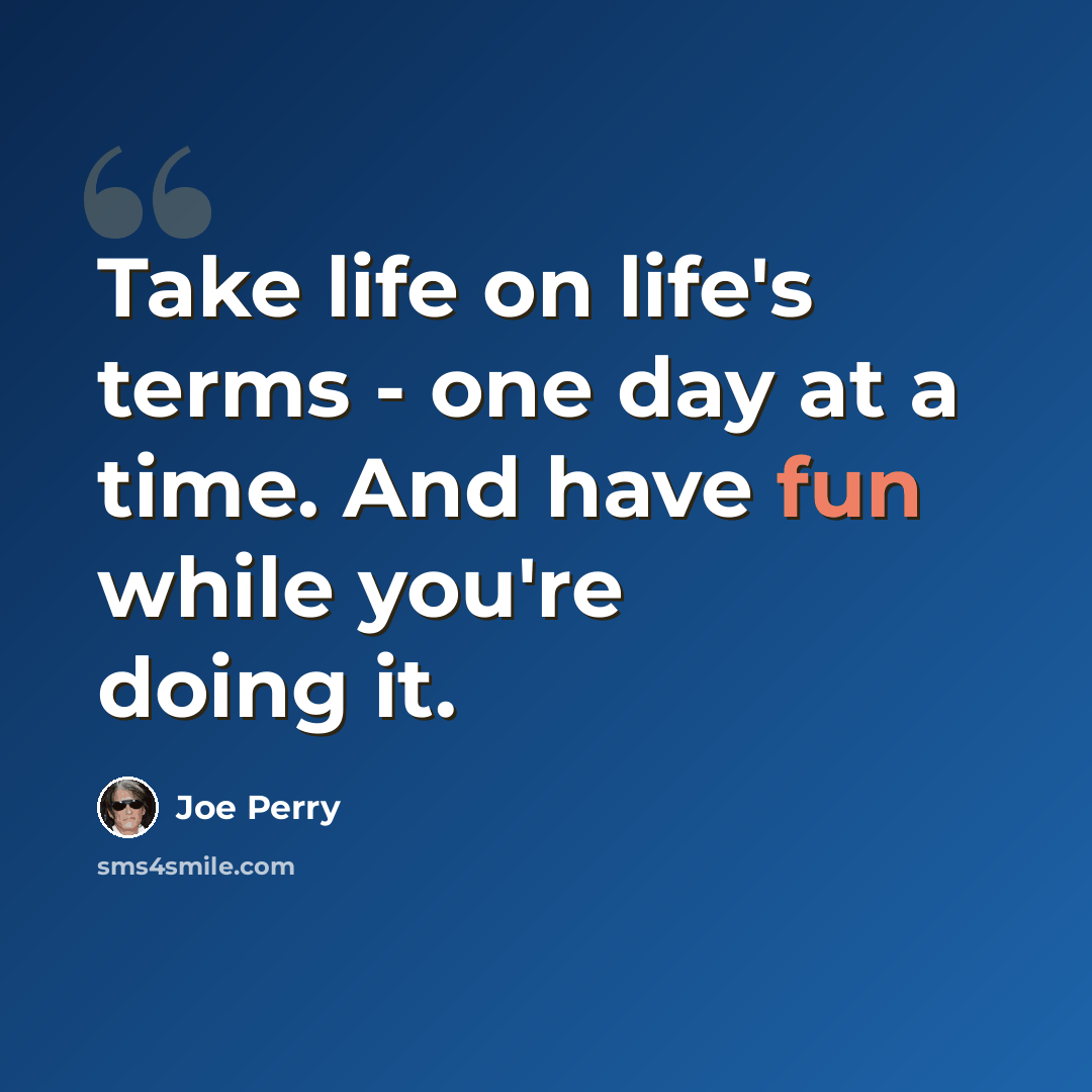 “Take life on life's terms - one day at a time. And have fun while you're doing it.” quote by Joe Perry