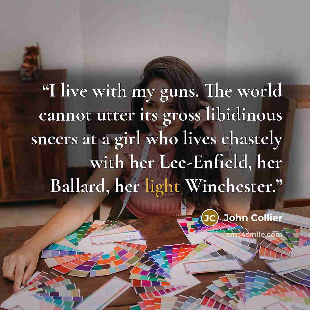 “I live with my guns. The world cannot utter its gross libidinous sneers at a girl who lives chastely with her Lee-Enfield, her Ballard, her light Winchester.” quote by John Collier