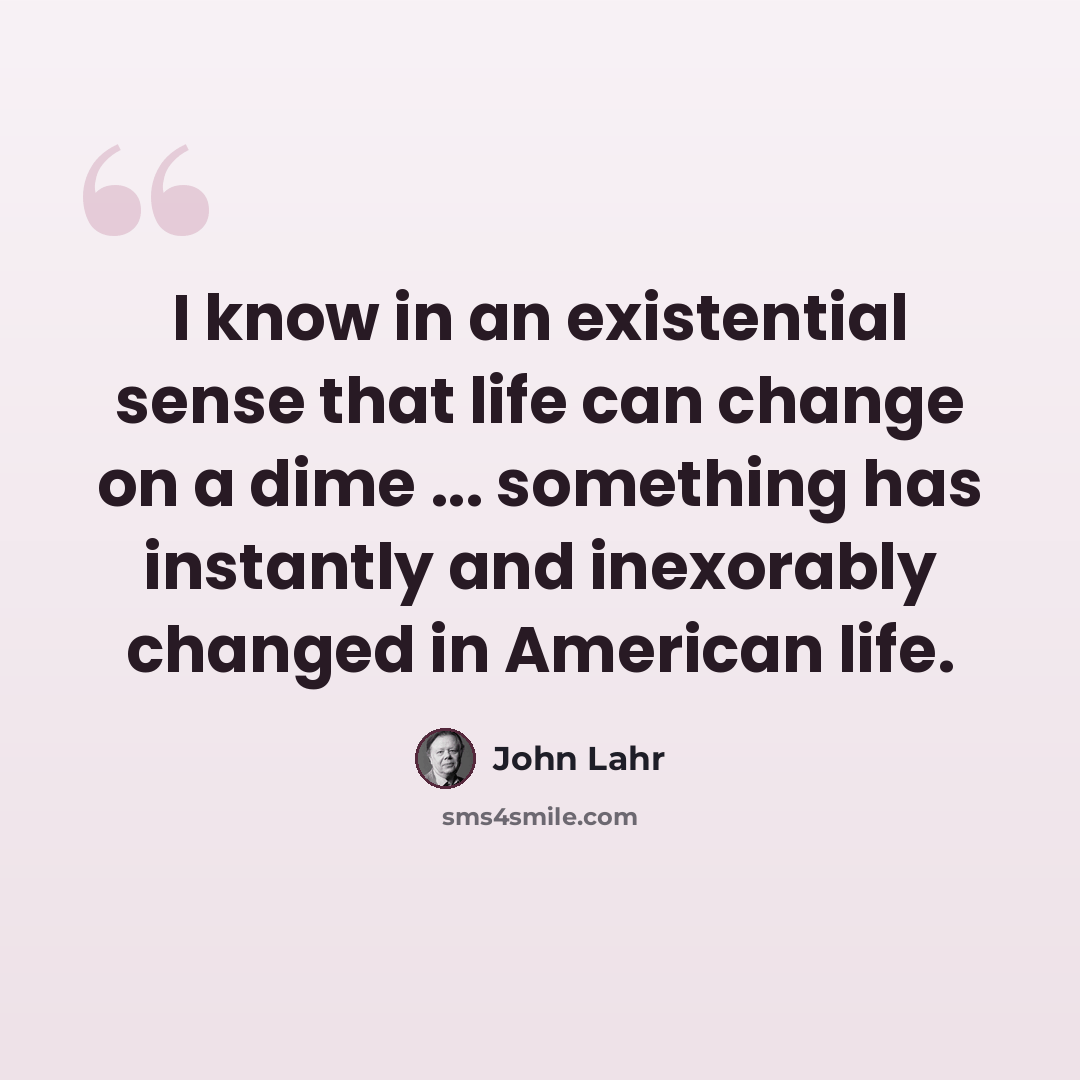 “I know in an existential sense that life can change on a dime ... something has instantly and inexorably changed in American life.” quote by John Lahr
