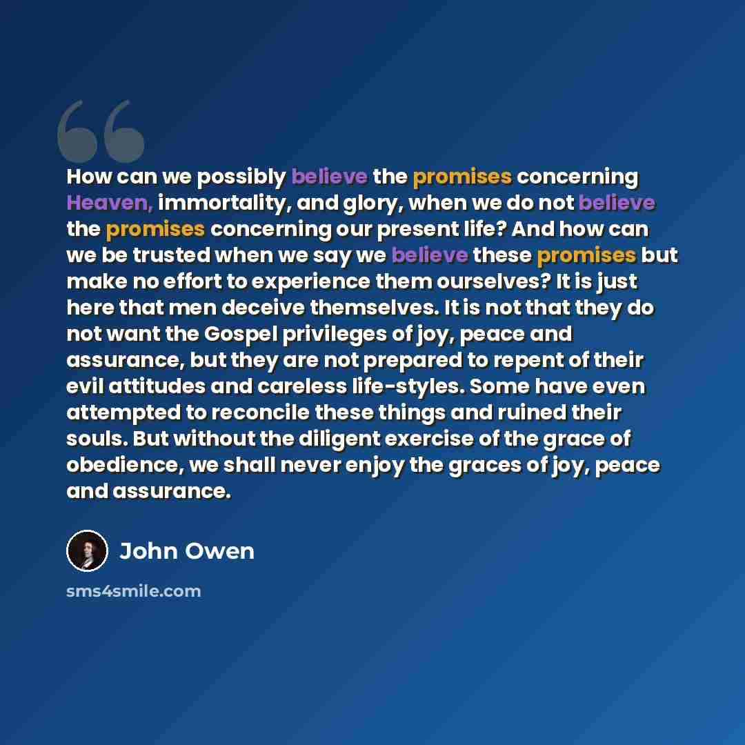 “How can we possibly believe the promises concerning Heaven, immortality, and glory, when we do not believe the promises concerning our present life? And how can we be trusted when we say we believe these promises but make no effort to experience them ourselves? It is just here that men deceive…” quote by John Owen