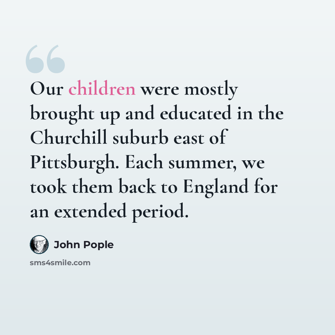“Our children were mostly brought up and educated in the Churchill suburb east of Pittsburgh. Each summer, we took them back to England for an extended period.” quote by John Pople