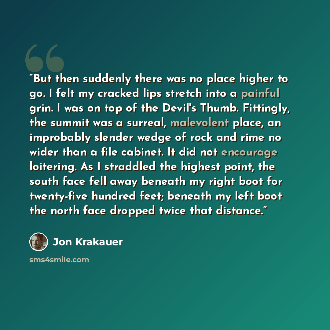 “But then suddenly there was no place higher to go. I felt my cracked lips stretch into a painful grin. I was on top of the Devil's Thumb. Fittingly, the summit was a surreal, malevolent place, an improbably slender wedge of rock and rime no wider than a file cabinet. It did not encourage…” quote by Jon Krakauer