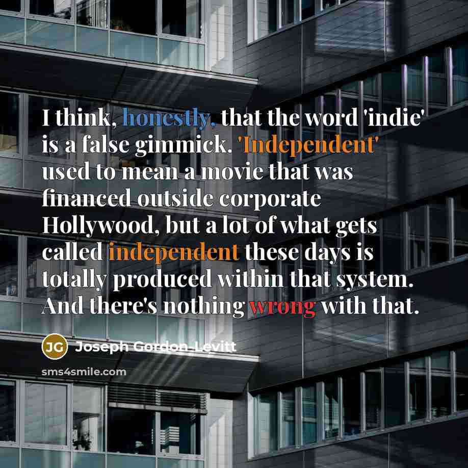 “I think, honestly, that the word 'indie' is a false gimmick. 'Independent' used to mean a movie that was financed outside corporate Hollywood, but a lot of what gets called independent these days is totally produced within that system. And there's nothing wrong with that.” quote by Joseph Gordon-Levitt