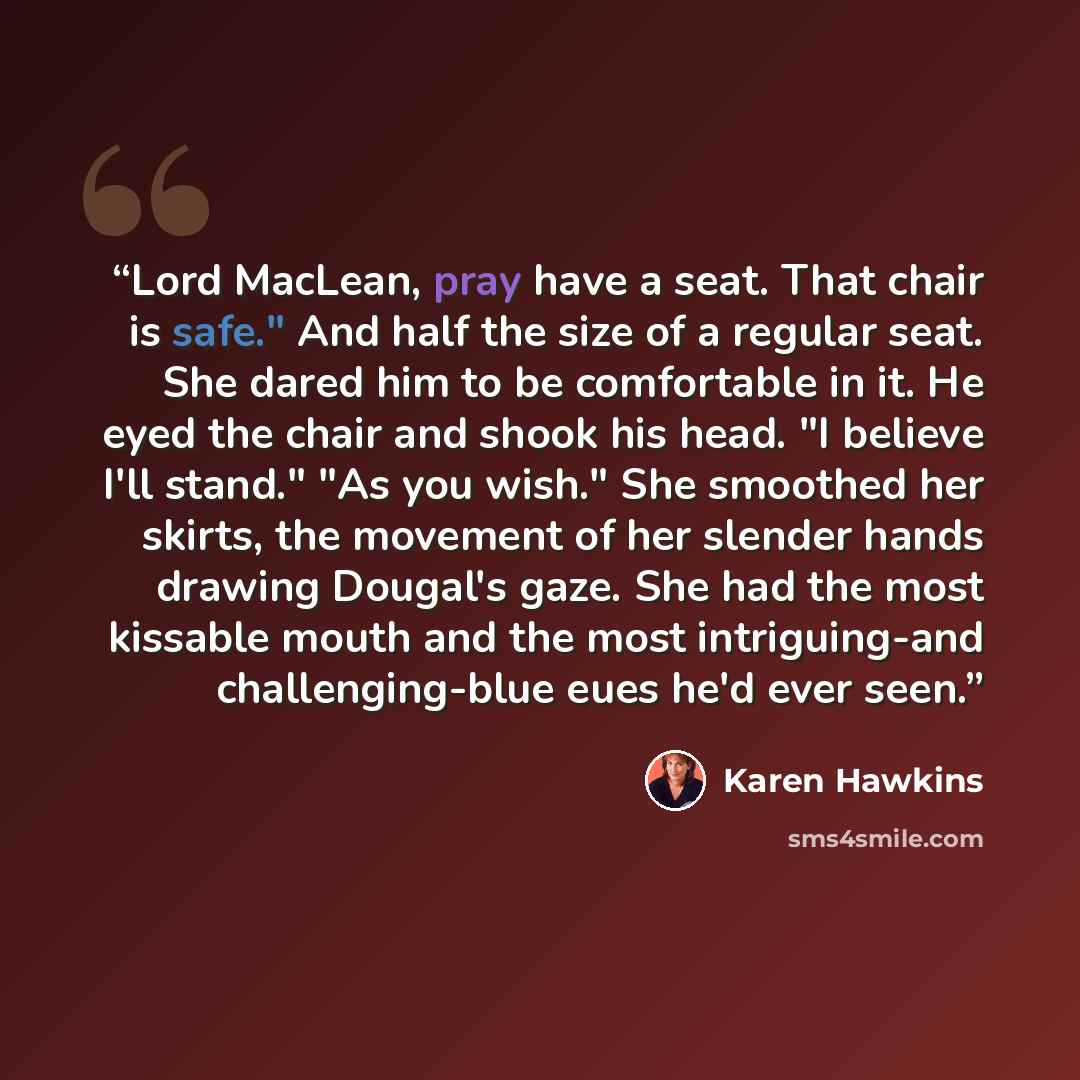 “Lord MacLean, pray have a seat. That chair is safe." And half the size of a regular seat. She dared him to be comfortable in it. He eyed the chair and shook his head. "I believe I'll stand." "As you wish." She smoothed her skirts, the movement of her slender hands drawing Dougal's gaze. She had…” quote by karen hawkins