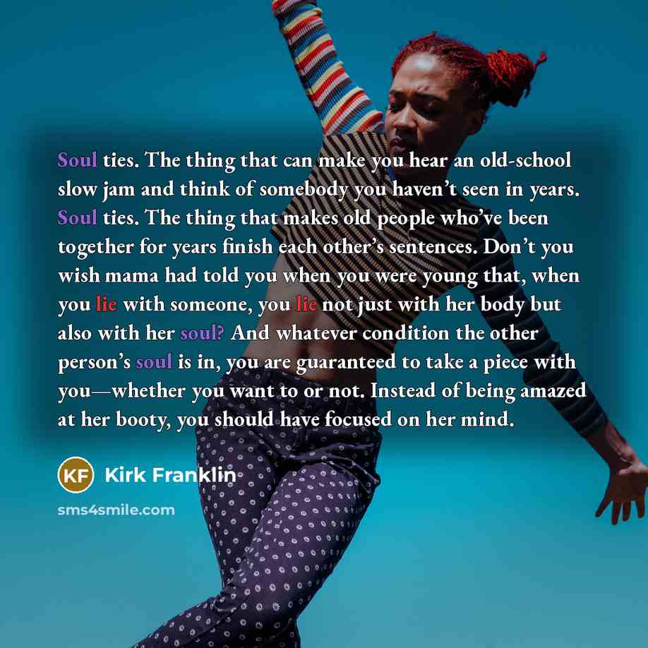 “Soul ties. The thing that can make you hear an old-school slow jam and think of somebody you haven’t seen in years. Soul ties. The thing that makes old people who’ve been together for years finish each other’s sentences. Don’t you wish mama had told you when you were young that, when you lie with…” quote by Kirk Franklin