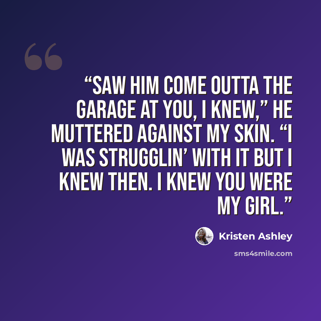 “Saw him come outta the garage at you, I knew,” he muttered against my skin. “I was strugglin’ with it but I knew then. I knew you were my girl.” quote by Kristen Ashley