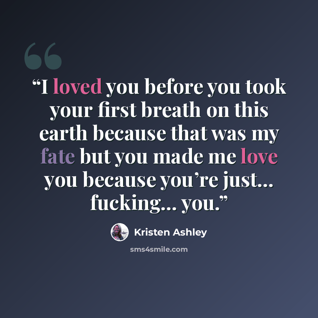 “I loved you before you took your first breath on this earth because that was my fate but you made me love you because you’re just… fucking… you.” quote by Kristen Ashley