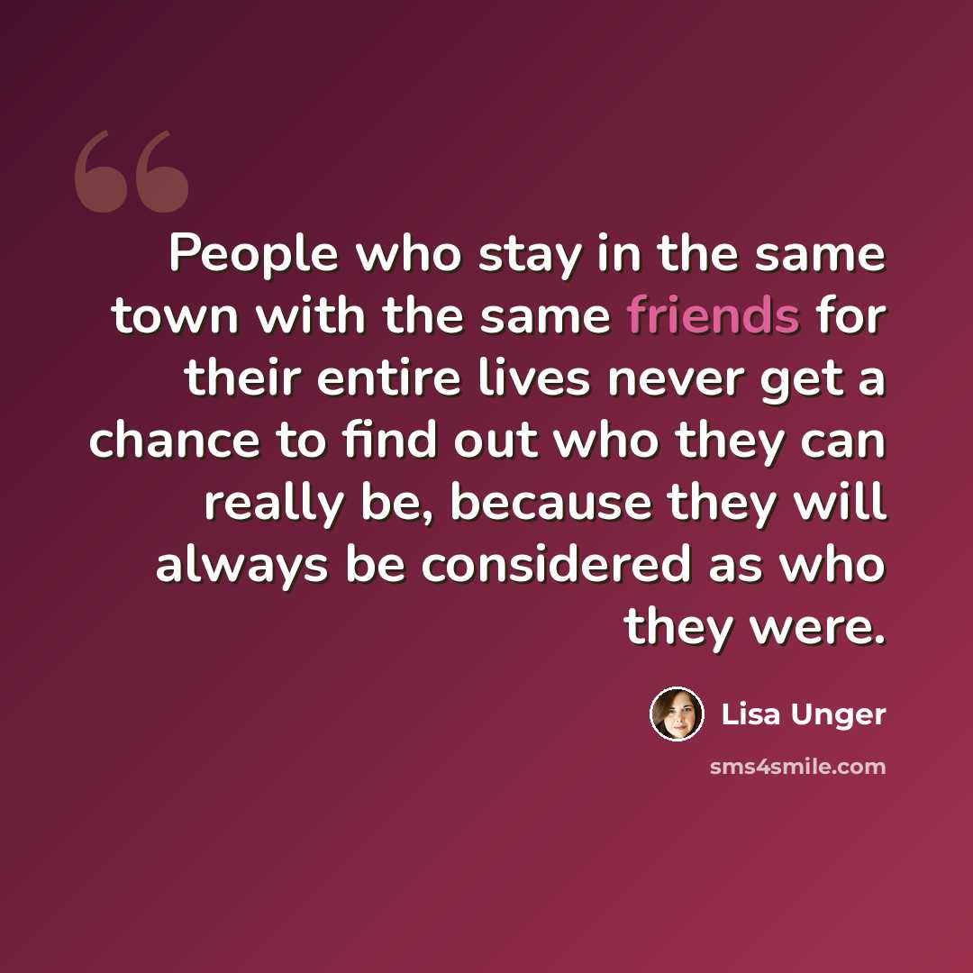 “People who stay in the same town with the same friends for their entire lives never get a chance to find out who they can really be, because they will always be considered as who they were.” quote by Lisa Unger