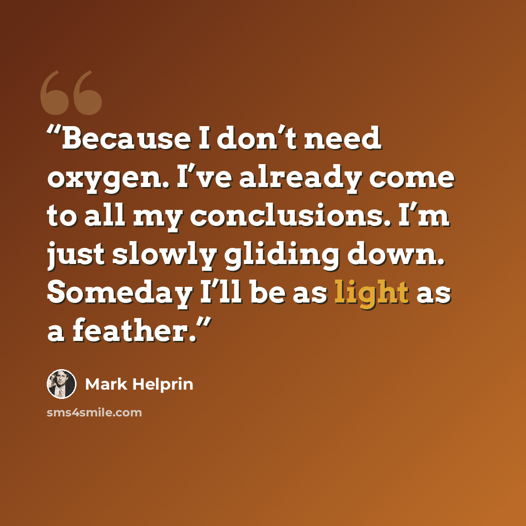 “Because I don’t need oxygen. I’ve already come to all my conclusions. I’m just slowly gliding down. Someday I’ll be as light as a feather.” quote by Mark Helprin