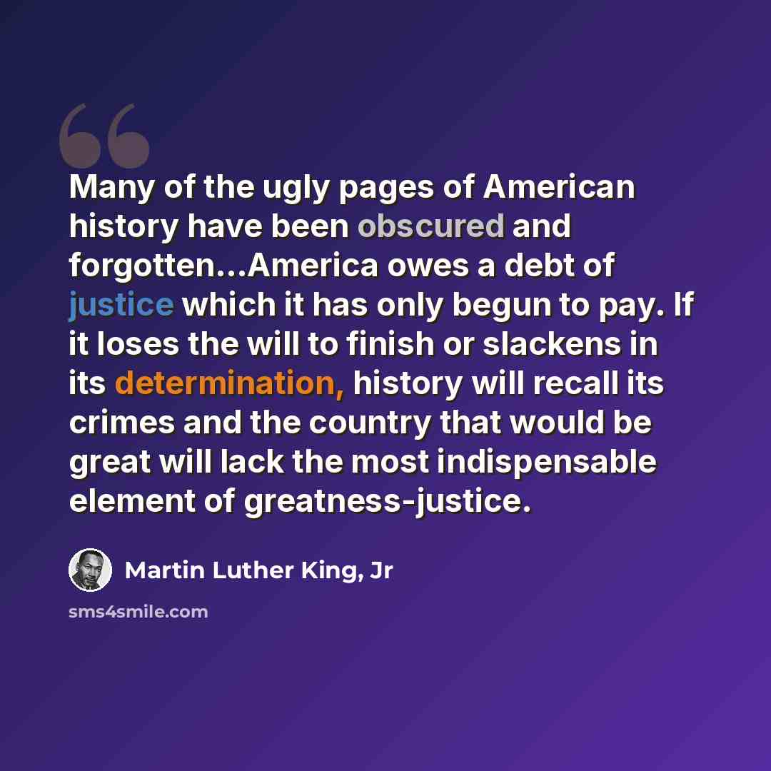 “Many of the ugly pages of American history have been obscured and forgotten…America owes a debt of justice which it has only begun to pay. If it loses the will to finish or slackens in its determination, history will recall its crimes and the country that would be great will lack the most…” quote by Martin Luther King, Jr