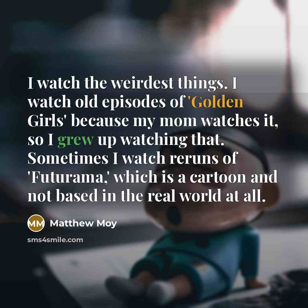 “I watch the weirdest things. I watch old episodes of 'Golden Girls' because my mom watches it, so I grew up watching that. Sometimes I watch reruns of 'Futurama,' which is a cartoon and not based in the real world at all.” quote by Matthew Moy