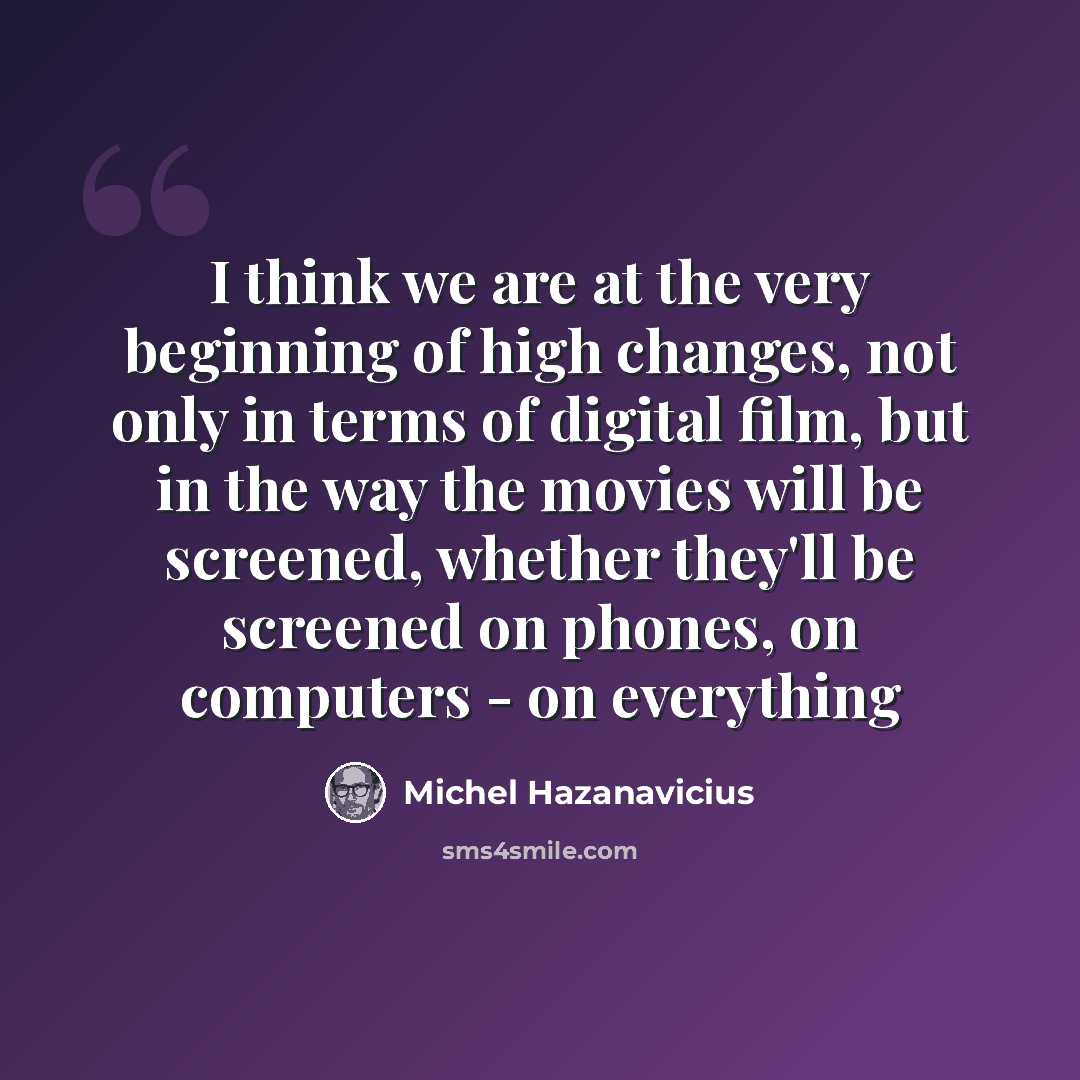 “I think we are at the very beginning of high changes, not only in terms of digital film, but in the way the movies will be screened, whether they'll be screened on phones, on computers - on everything” quote by Michel Hazanavicius