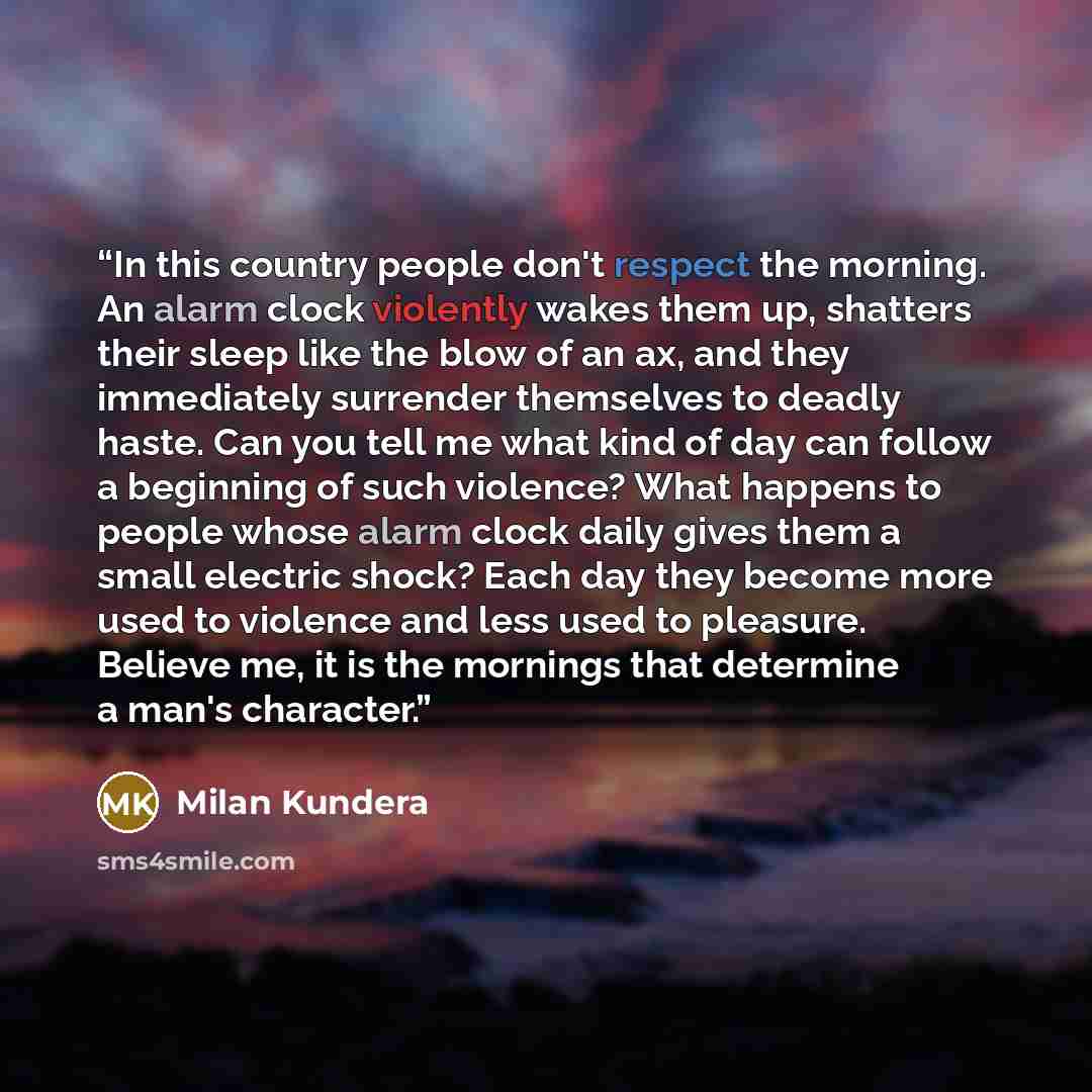 “In this country people don't respect the morning. An alarm clock violently wakes them up, shatters their sleep like the blow of an ax, and they immediately surrender themselves to deadly haste. Can you tell me what kind of day can follow a beginning of such violence? What happens to people whose…” quote by Milan Kundera