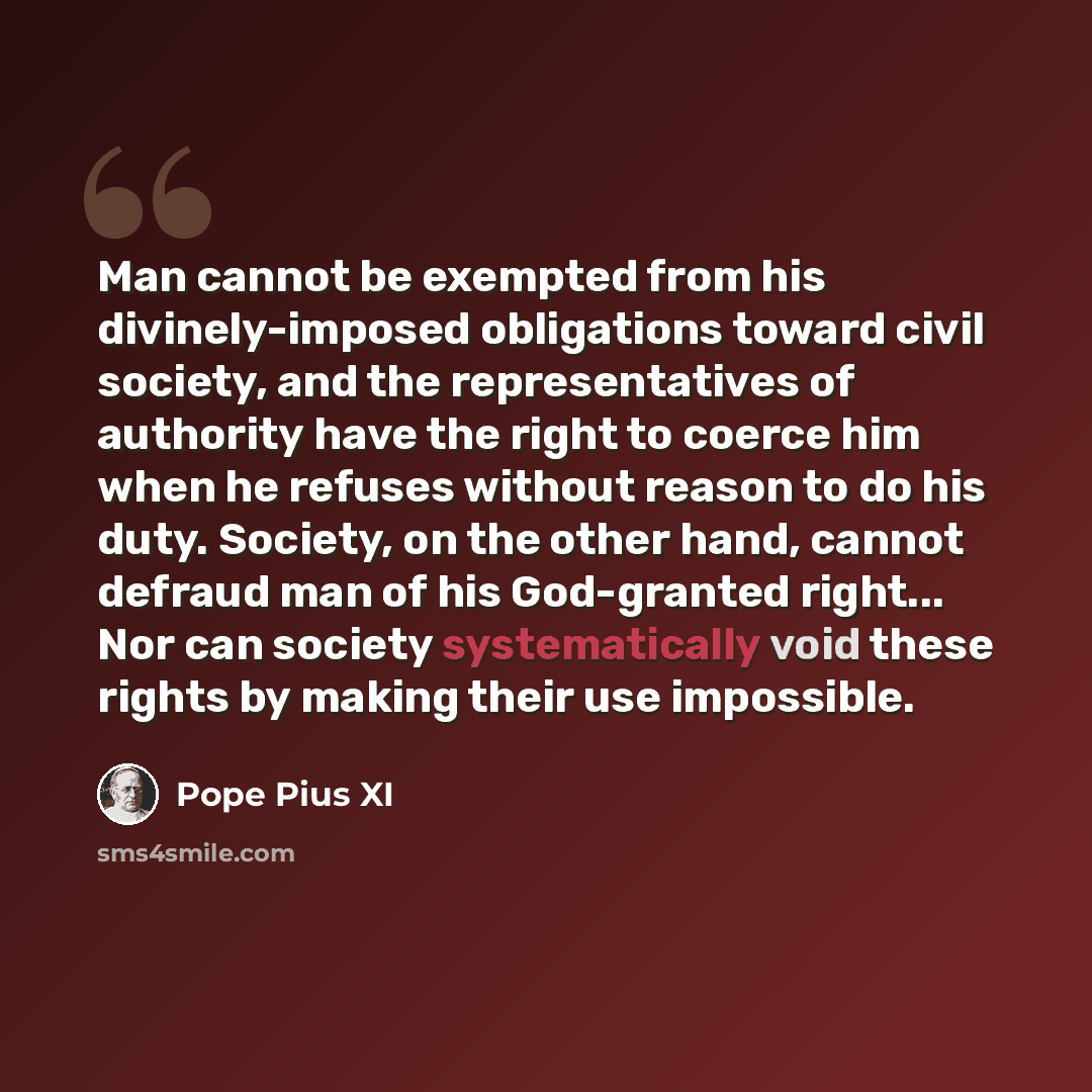 “Man cannot be exempted from his divinely-imposed obligations toward civil society, and the representatives of authority have the right to coerce him when he refuses without reason to do his duty. Society, on the other hand, cannot defraud man of his God-granted right... Nor can society…” quote by Pope Pius XI