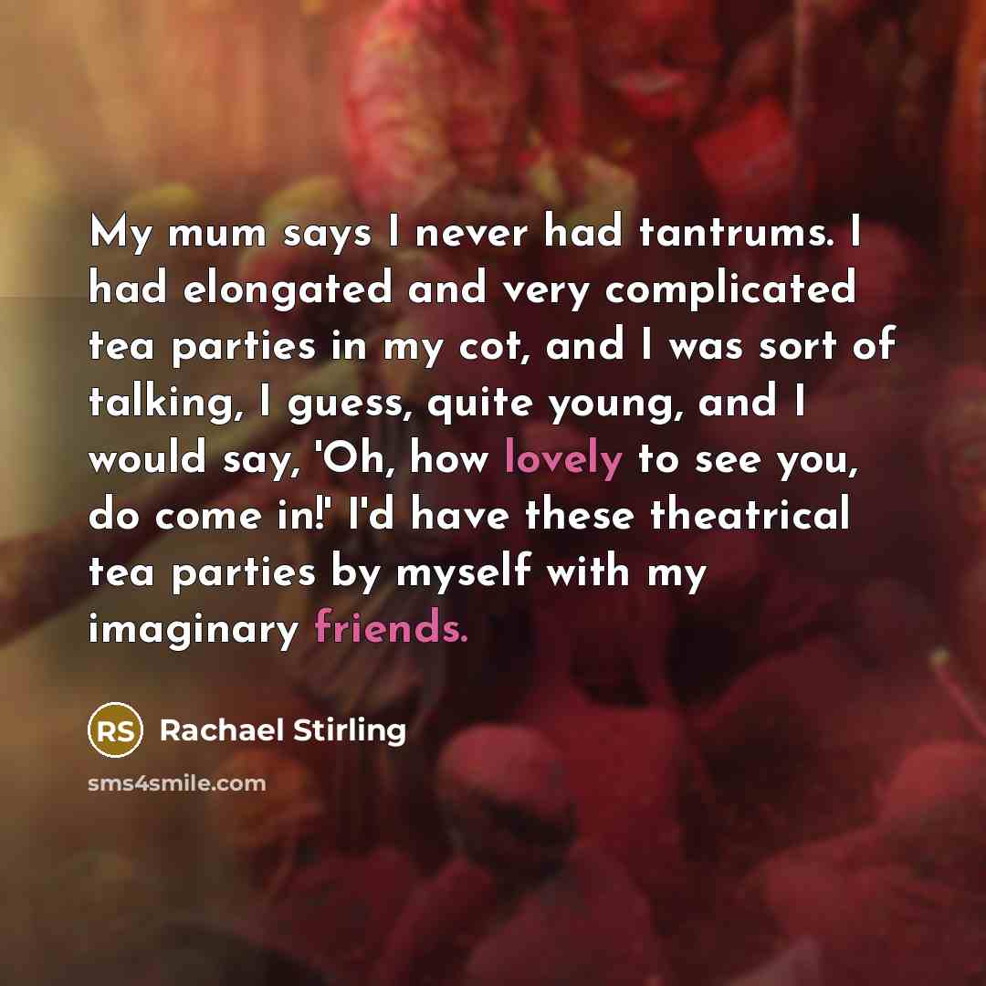 “My mum says I never had tantrums. I had elongated and very complicated tea parties in my cot, and I was sort of talking, I guess, quite young, and I would say, 'Oh, how lovely to see you, do come in!' I'd have these theatrical tea parties by myself with my imaginary friends.” quote by Rachael Stirling