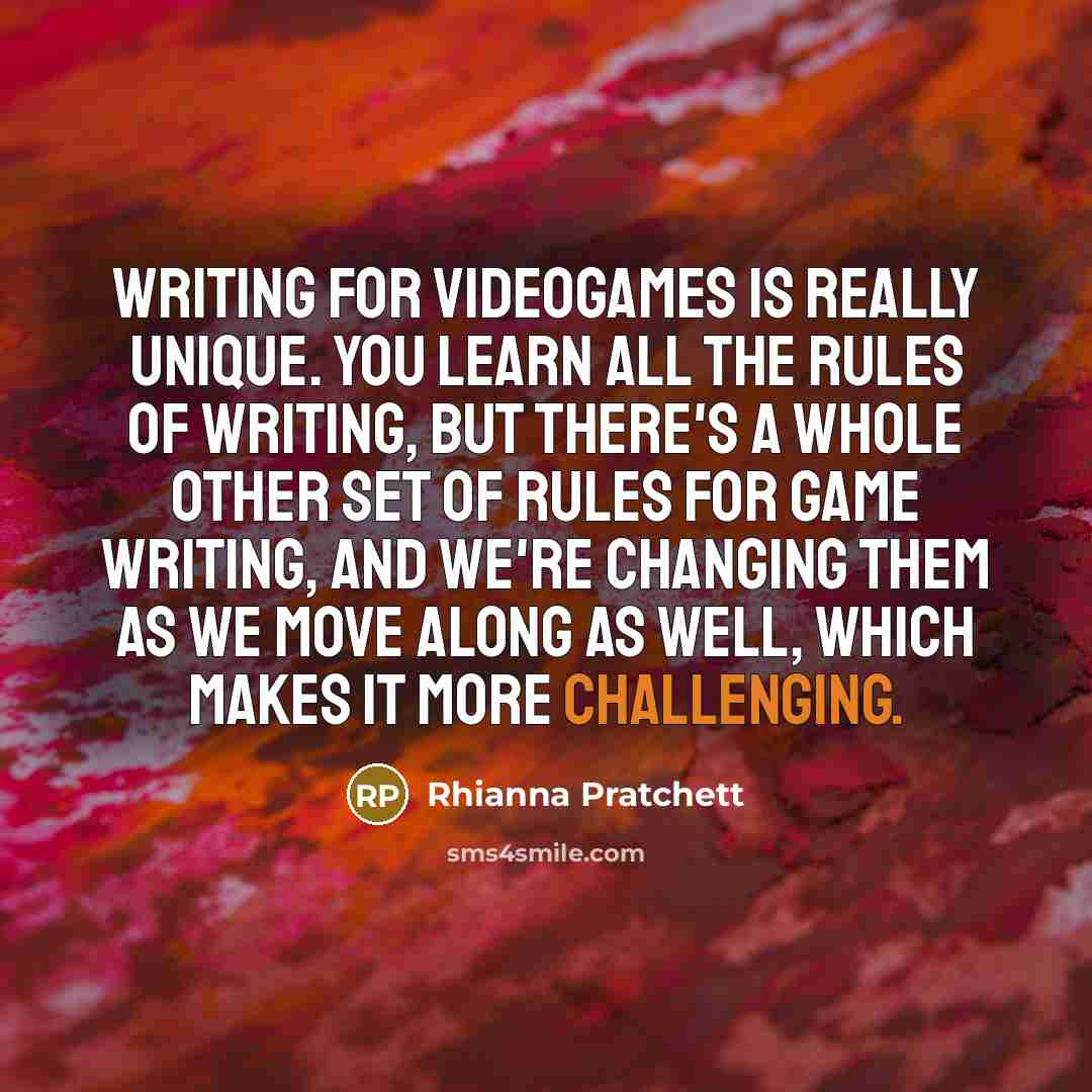 “Writing for videogames is really unique. You learn all the rules of writing, but there's a whole other set of rules for game writing, and we're changing them as we move along as well, which makes it more challenging.” quote by Rhianna Pratchett