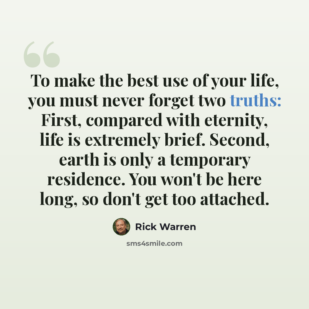 “To make the best use of your life, you must never forget two truths: First, compared with eternity, life is extremely brief. Second, earth is only a temporary residence. You won't be here long, so don't get too attached.” quote by Rick Warren