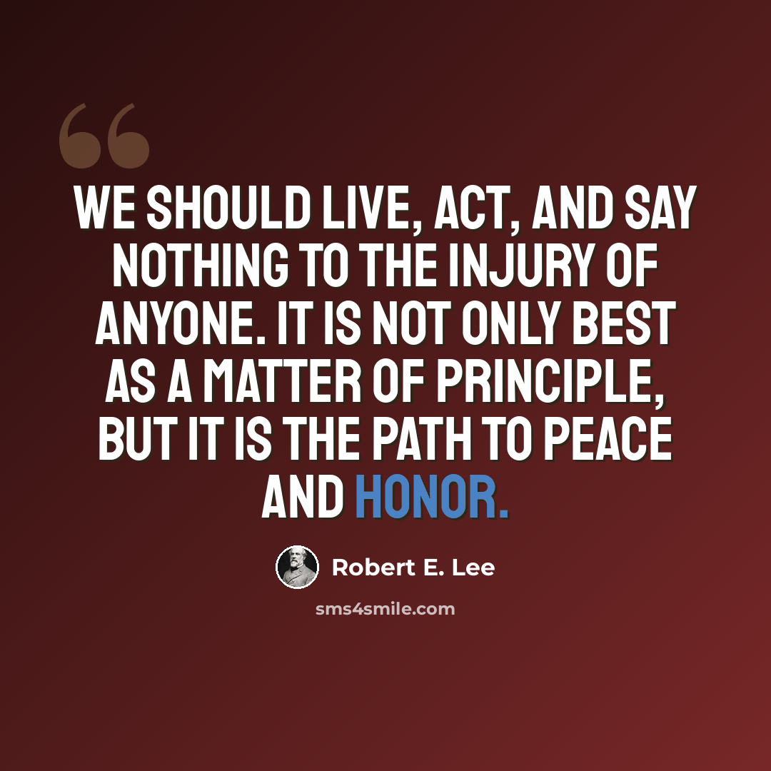 “We should live, act, and say nothing to the injury of anyone. It is not only best as a matter of principle, but it is the path to peace and honor.” quote by Robert E. Lee
