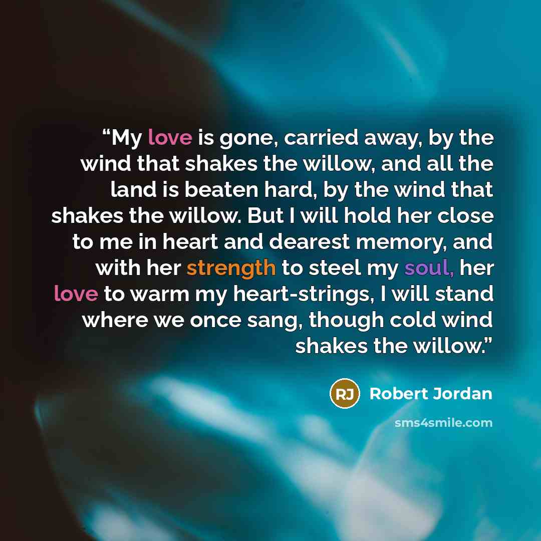 “My love is gone, carried away, by the wind that shakes the willow, and all the land is beaten hard, by the wind that shakes the willow. But I will hold her close to me in heart and dearest memory, and with her strength to steel my soul, her love to warm my heart-strings, I will stand where we once…” quote by Robert Jordan
