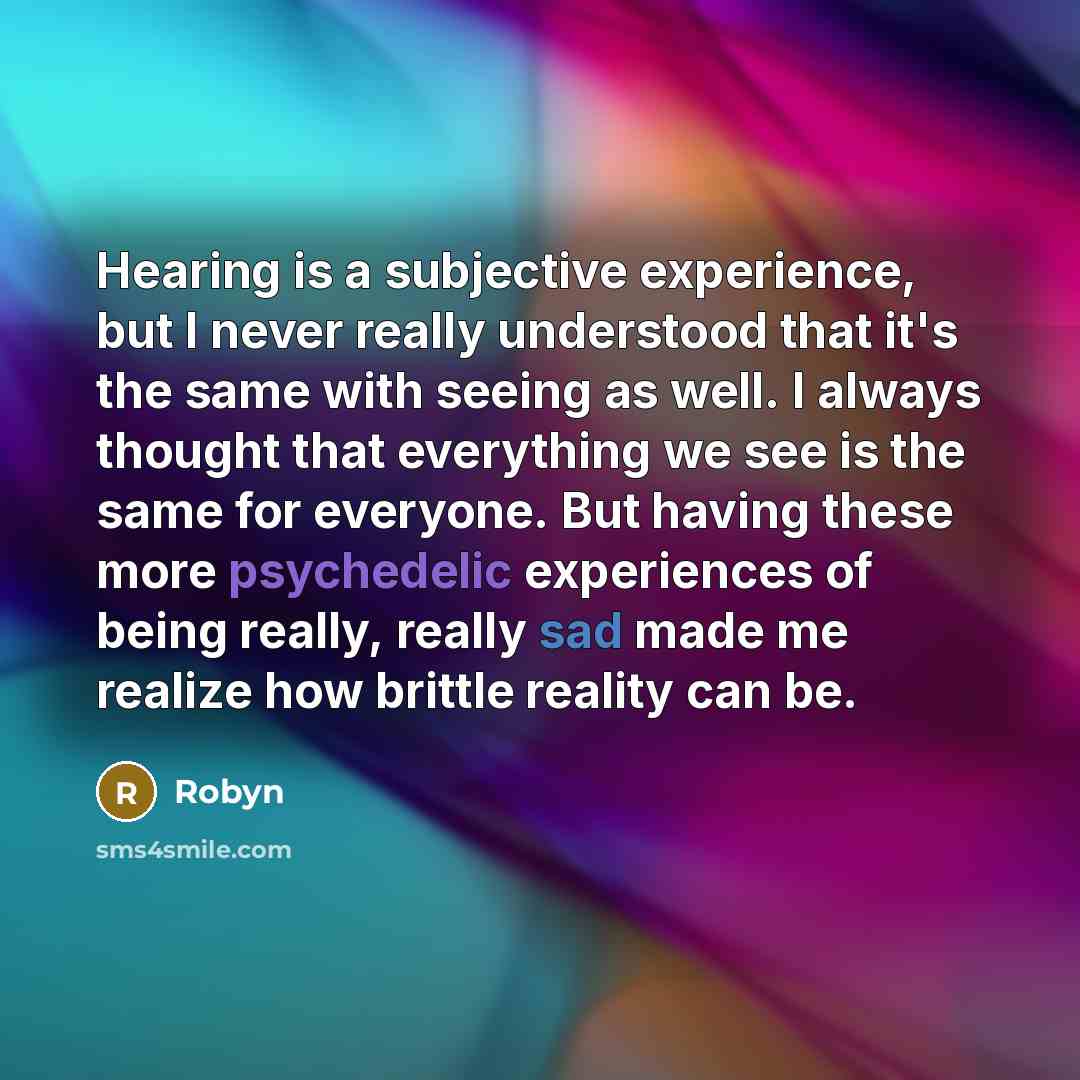 “Hearing is a subjective experience, but I never really understood that it's the same with seeing as well. I always thought that everything we see is the same for everyone. But having these more psychedelic experiences of being really, really sad made me realize how brittle reality can be.” quote by Robyn