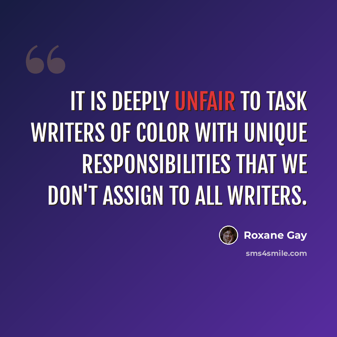 “It is deeply unfair to task writers of color with unique responsibilities that we don't assign to all writers.” quote by Roxane Gay