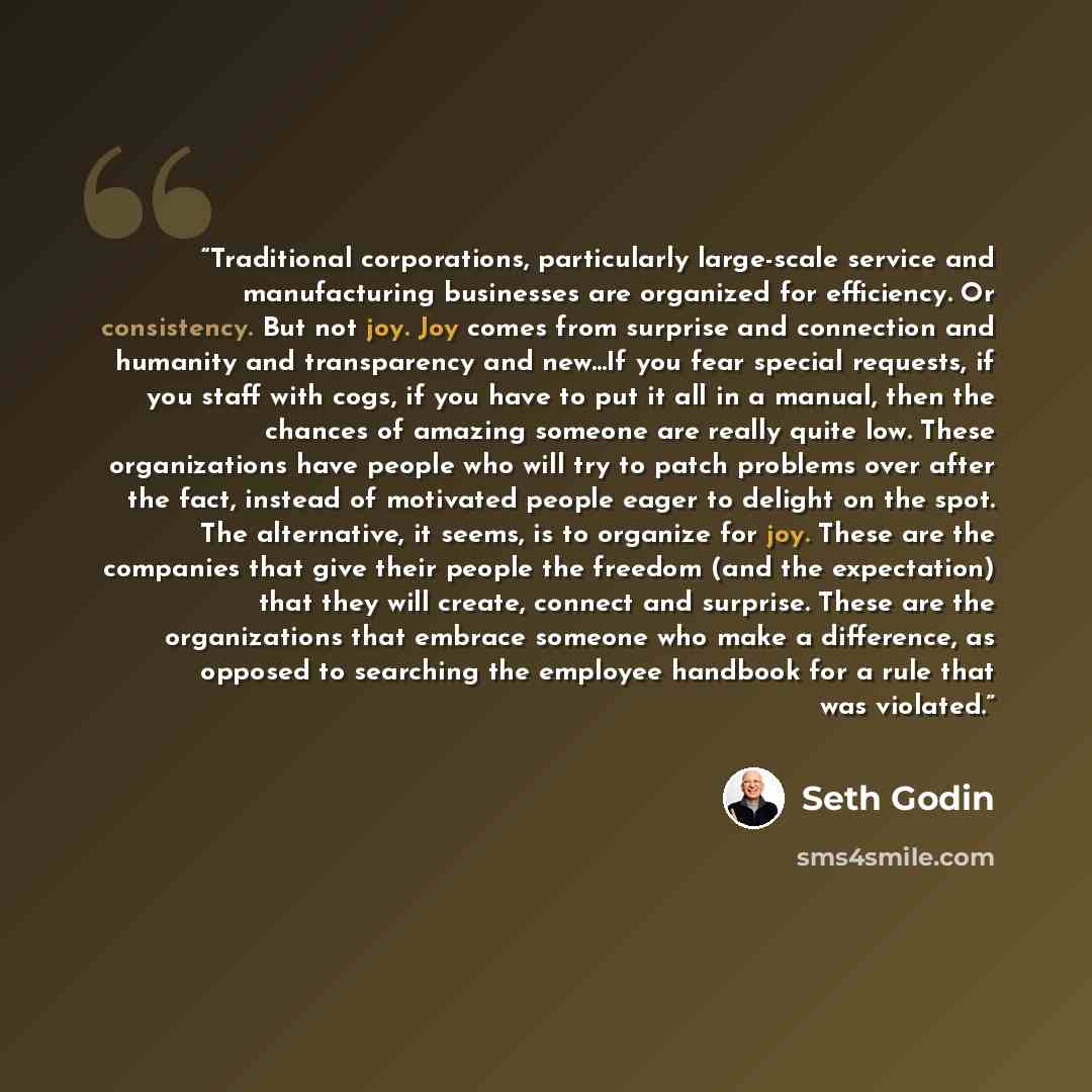 “Traditional corporations, particularly large-scale service and manufacturing businesses are organized for efficiency. Or consistency. But not joy. Joy comes from surprise and connection and humanity and transparency and new...If you fear special requests, if you staff with cogs, if you have to put…” quote by Seth Godin