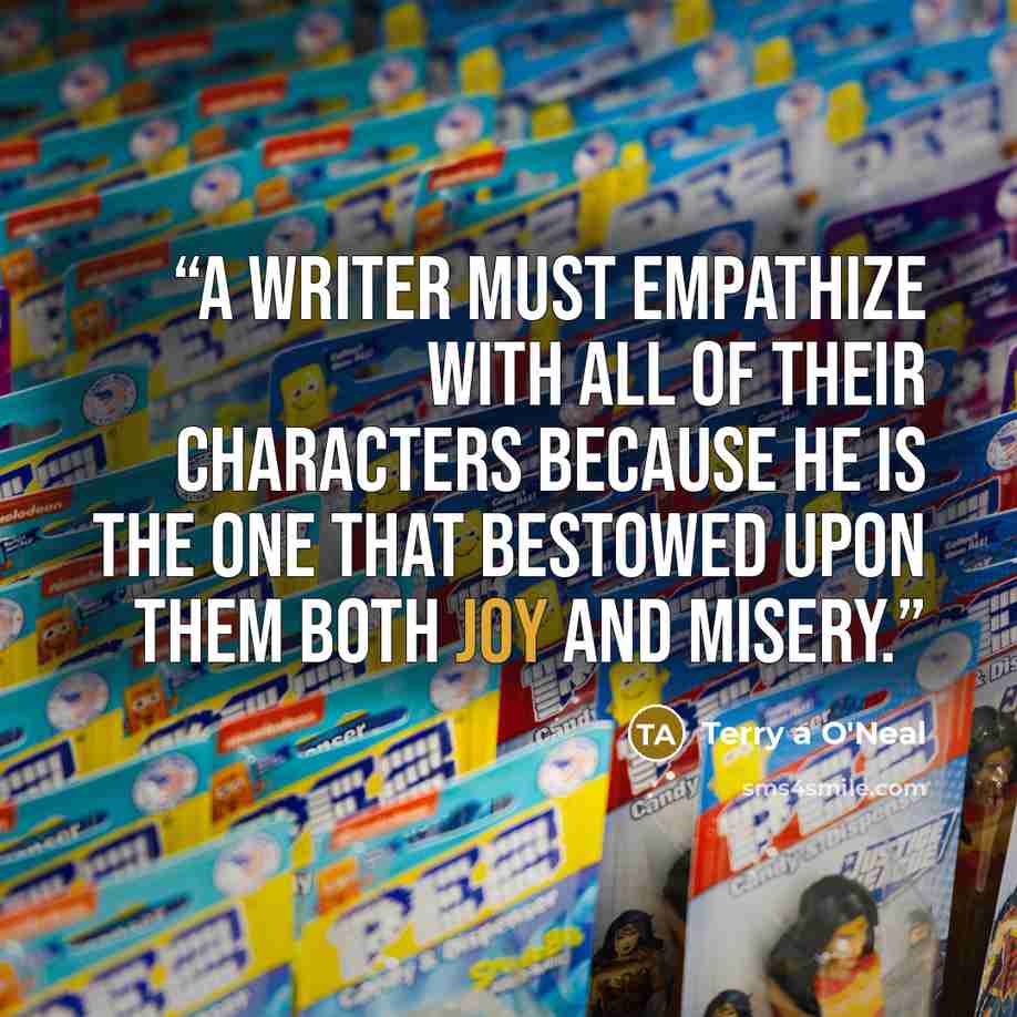 “A writer must empathize with all of their characters because he is the one that bestowed upon them both joy and misery.” quote by Terry A O'Neal
