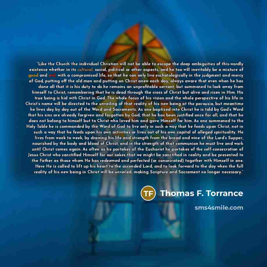 “Like the Church the individual Christian will not be able to escape the deep ambiguities of this-wordly existence whether in its cultural, social, political or other aspects, and he too will inevitably be a mixture of good and evil, with a compromised life, so that he can only live…” quote by Thomas F. Torrance