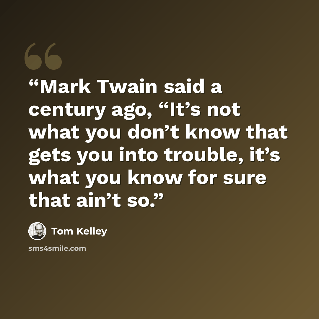 “Mark Twain said a century ago, “It’s not what you don’t know that gets you into trouble, it’s what you know for sure that ain’t so.” quote by Tom Kelley