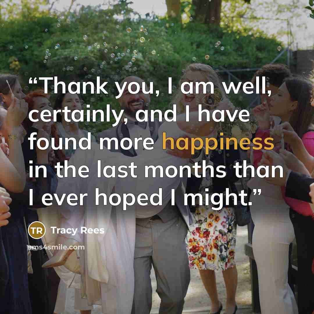“Thank you, I am well, certainly, and I have found more happiness in the last months than I ever hoped I might.” quote by Tracy Rees