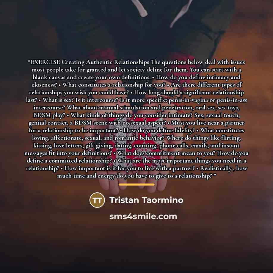 “EXERCISE Creating Authentic Relationships The questions below deal with issues most people take for granted and let society define for them. You can start with a blank canvas and create your own definitions. • How do you define intimacy and closeness? • What constitutes a relationship for you? •…” quote by Tristan Taormino