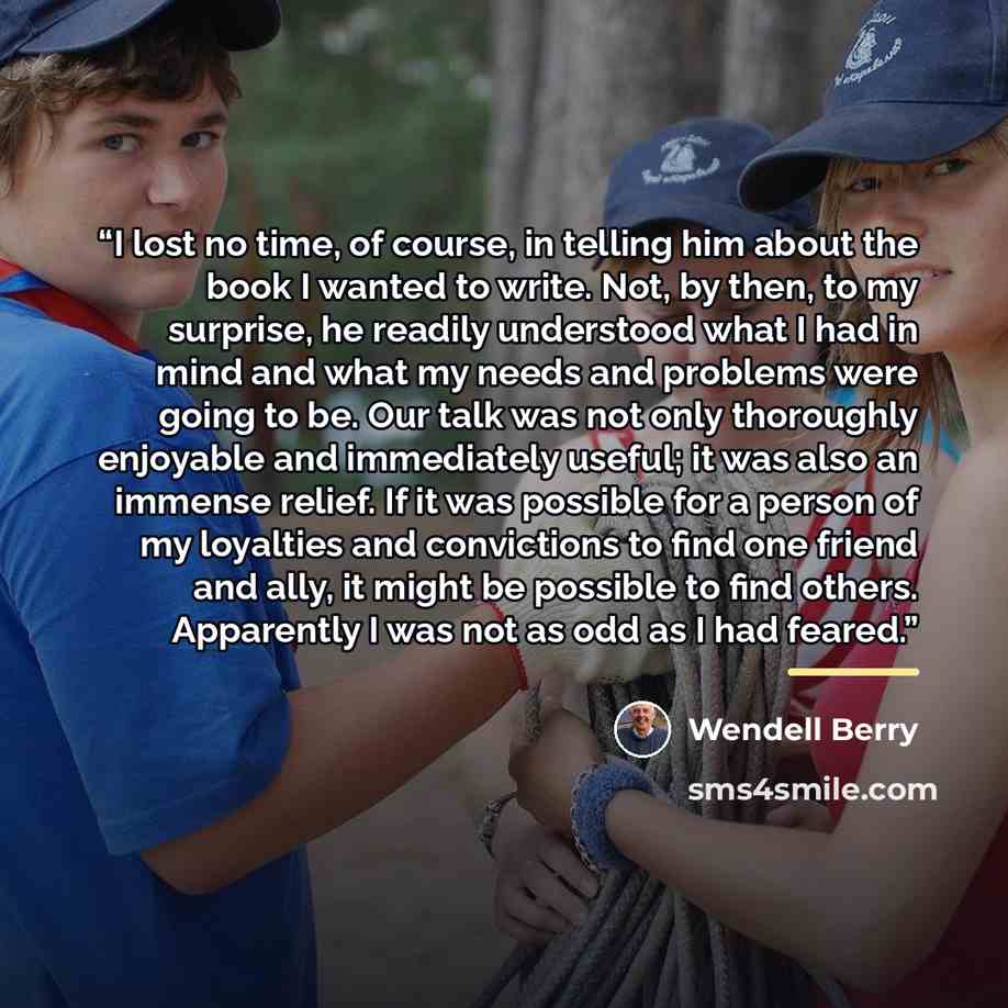 “I lost no time, of course, in telling him about the book I wanted to write. Not, by then, to my surprise, he readily understood what I had in mind and what my needs and problems were going to be. Our talk was not only thoroughly enjoyable and immediately useful; it was also an immense relief. If…” quote by Wendell Berry