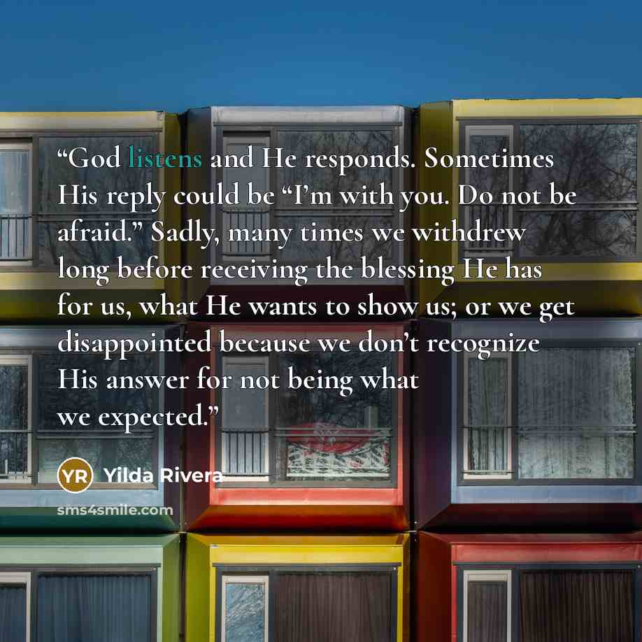 “God listens and He responds. Sometimes His reply could be “I’m with you. Do not be afraid.” Sadly, many times we withdrew long before receiving the blessing He has for us, what He wants to show us; or we get disappointed because we don’t recognize His answer for not being what we expected.” quote by Yilda Rivera