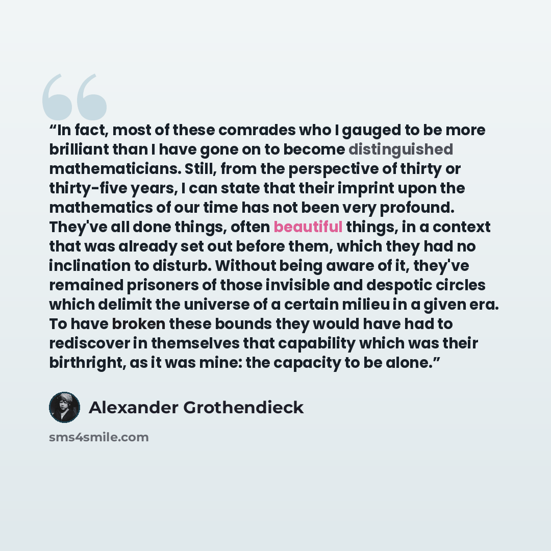 “In fact, most of these comrades who I gauged to be more brilliant than I have gone on to become distinguished mathematicians. Still, from the perspective of thirty or thirty-five years, I can state that their imprint upon the mathematics of our time has not been very profound. They've all done…” quote by Alexander Grothendieck