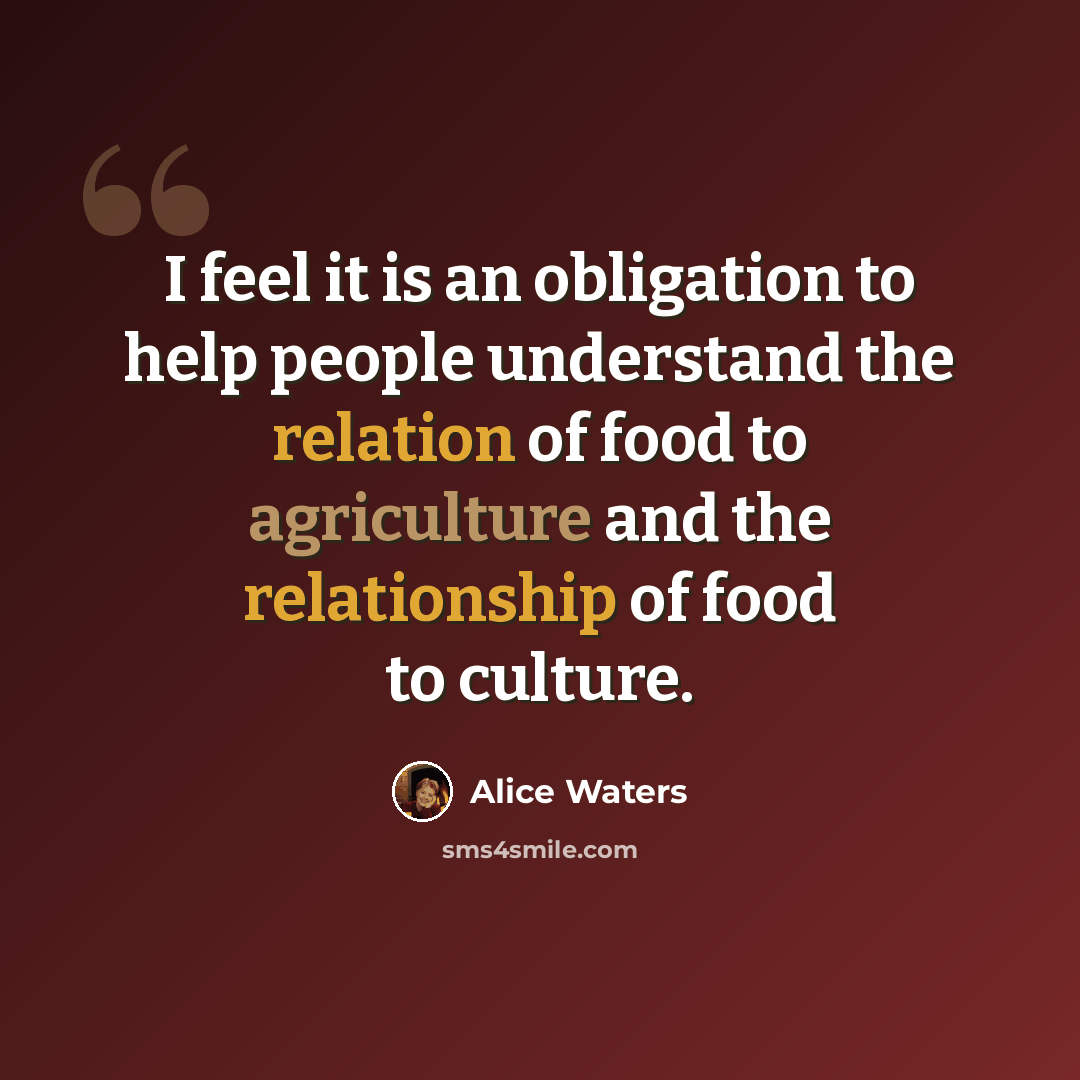 “I feel it is an obligation to help people understand the relation of food to agriculture and the relationship of food to culture.” quote by Alice Waters
