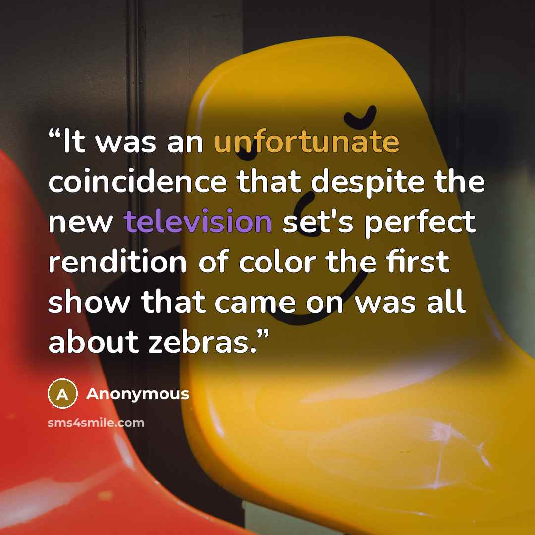 “It was an unfortunate coincidence that despite the new television set's perfect rendition of color the first show that came on was all about zebras.” quote by Anonymous