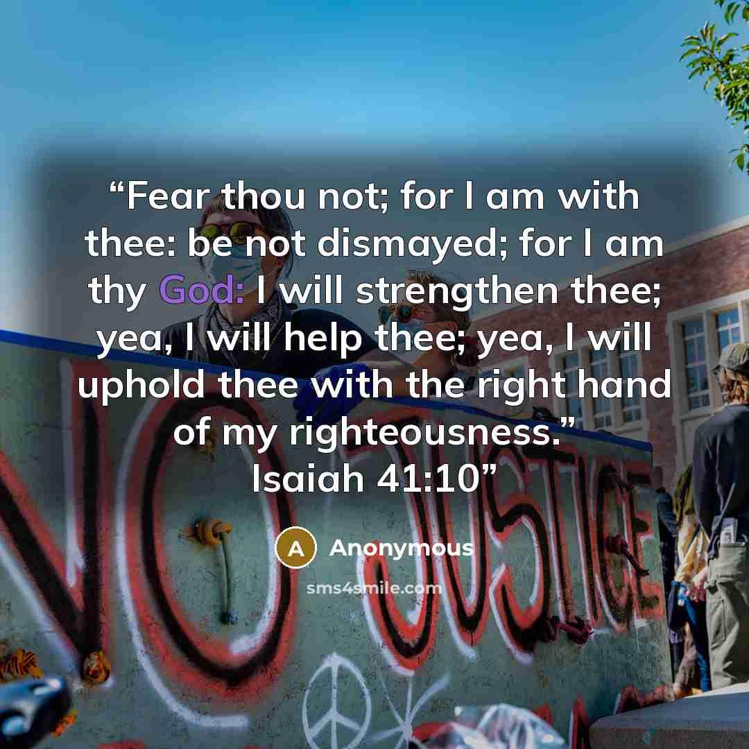“Fear thou not; for I am with thee: be not dismayed; for I am thy God: I will strengthen thee; yea, I will help thee; yea, I will uphold thee with the right hand of my righteousness.” Isaiah 41:10” quote by Anonymous