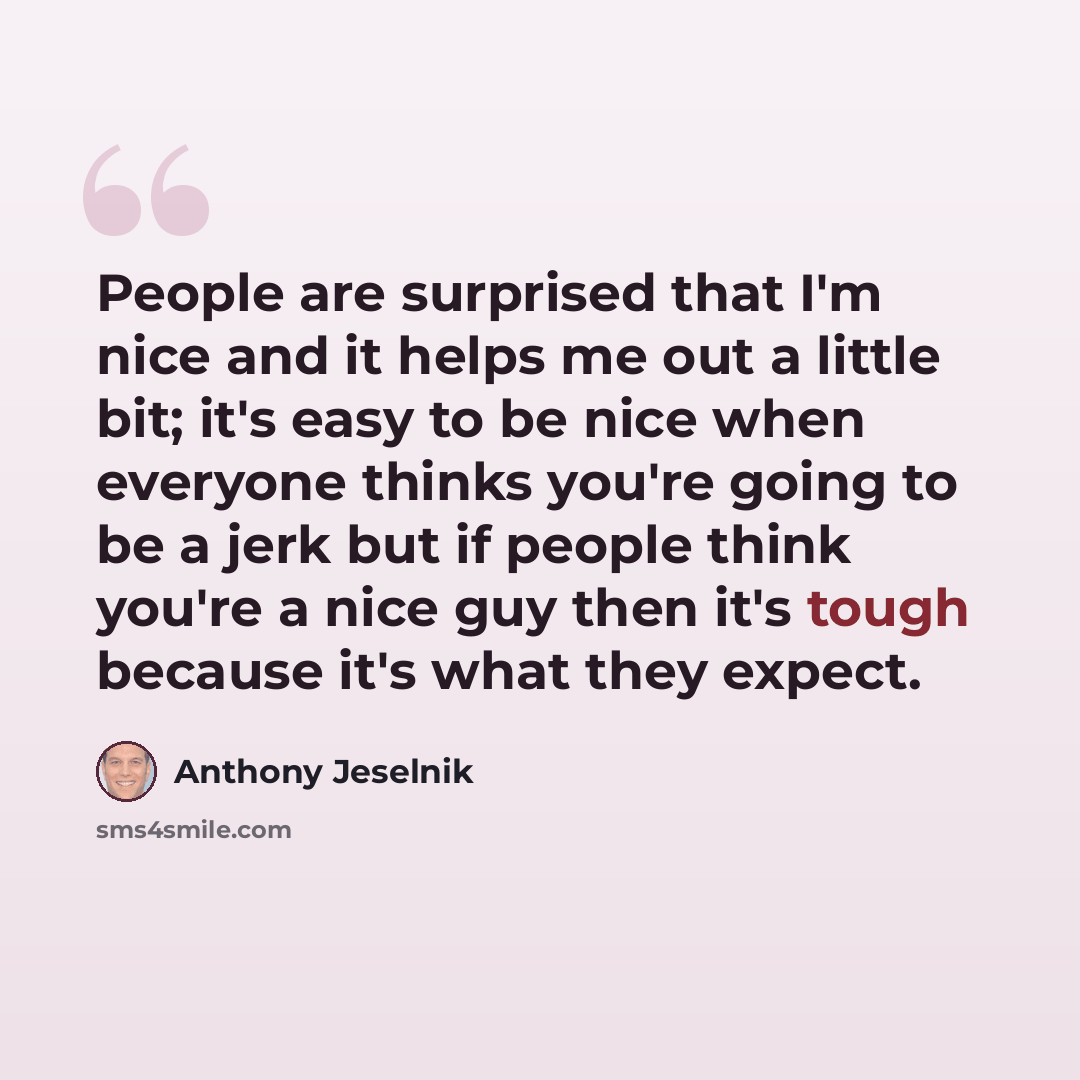 “People are surprised that I'm nice and it helps me out a little bit; it's easy to be nice when everyone thinks you're going to be a jerk but if people think you're a nice guy then it's tough because it's what they expect.” quote by Anthony Jeselnik