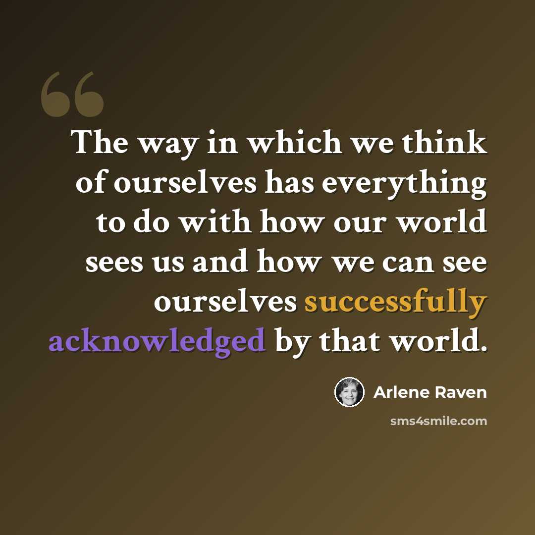“The way in which we think of ourselves has everything to do with how our world sees us and how we can see ourselves successfully acknowledged by that world.” quote by Arlene Raven