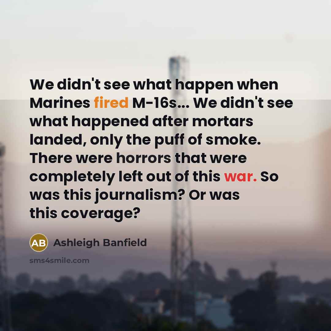 “We didn't see what happen when Marines fired M-16s... We didn't see what happened after mortars landed, only the puff of smoke. There were horrors that were completely left out of this war. So was this journalism? Or was this coverage?” quote by Ashleigh Banfield