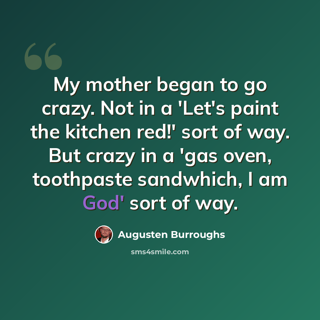 “My mother began to go crazy. Not in a 'Let's paint the kitchen red!' sort of way. But crazy in a 'gas oven, toothpaste sandwhich, I am God' sort of way.” quote by Augusten Burroughs