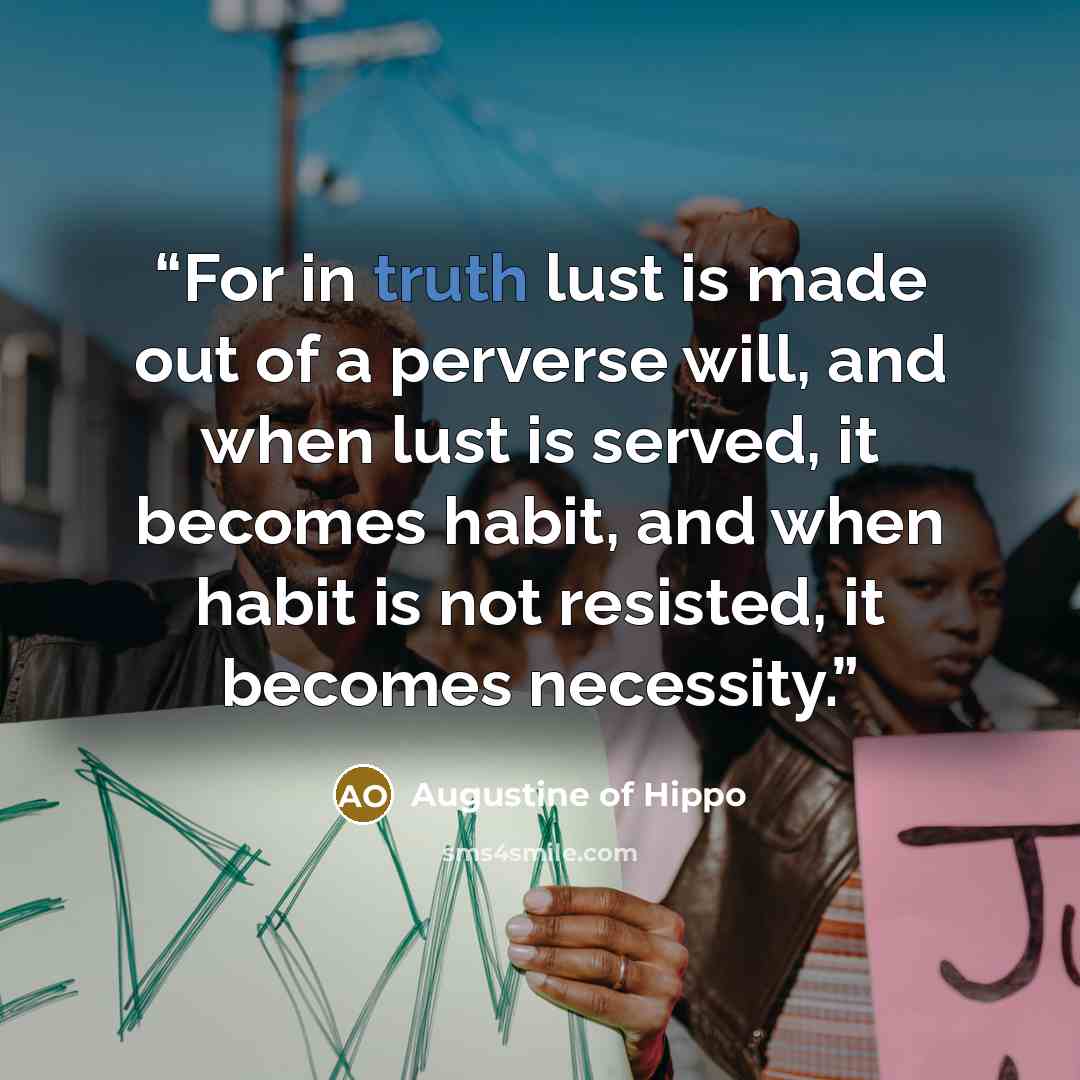 “For in truth lust is made out of a perverse will, and when lust is served, it becomes habit, and when habit is not resisted, it becomes necessity.” quote by Augustine of Hippo