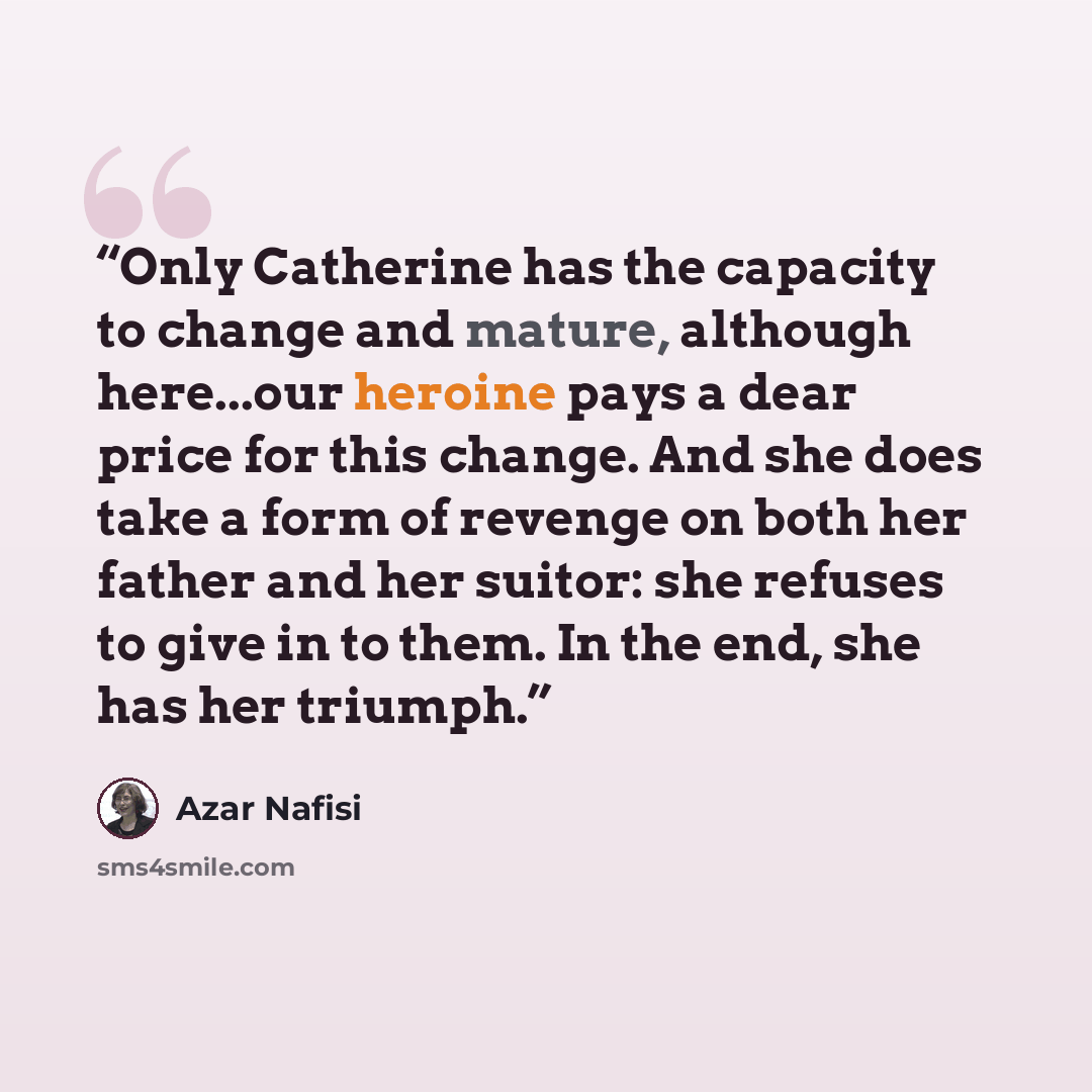 “Only Catherine has the capacity to change and mature, although here...our heroine pays a dear price for this change. And she does take a form of revenge on both her father and her suitor: she refuses to give in to them. In the end, she has her triumph.” quote by Azar Nafisi