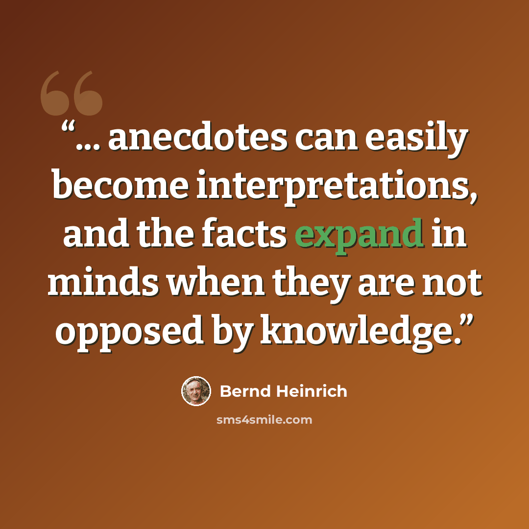 “... anecdotes can easily become interpretations, and the facts expand in minds when they are not opposed by knowledge.” quote by Bernd Heinrich