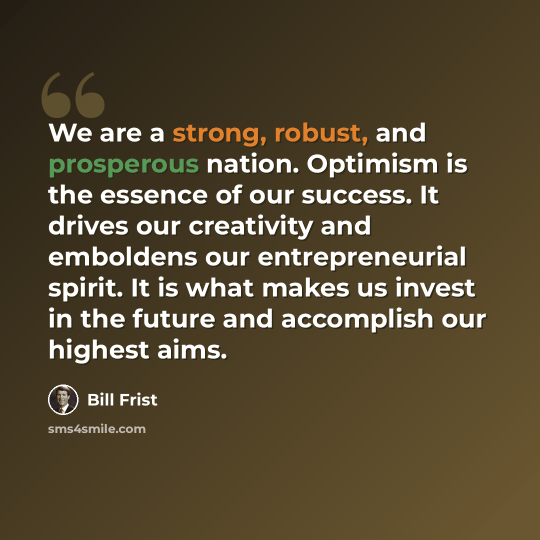 “We are a strong, robust, and prosperous nation. Optimism is the essence of our success. It drives our creativity and emboldens our entrepreneurial spirit. It is what makes us invest in the future and accomplish our highest aims.” quote by Bill Frist