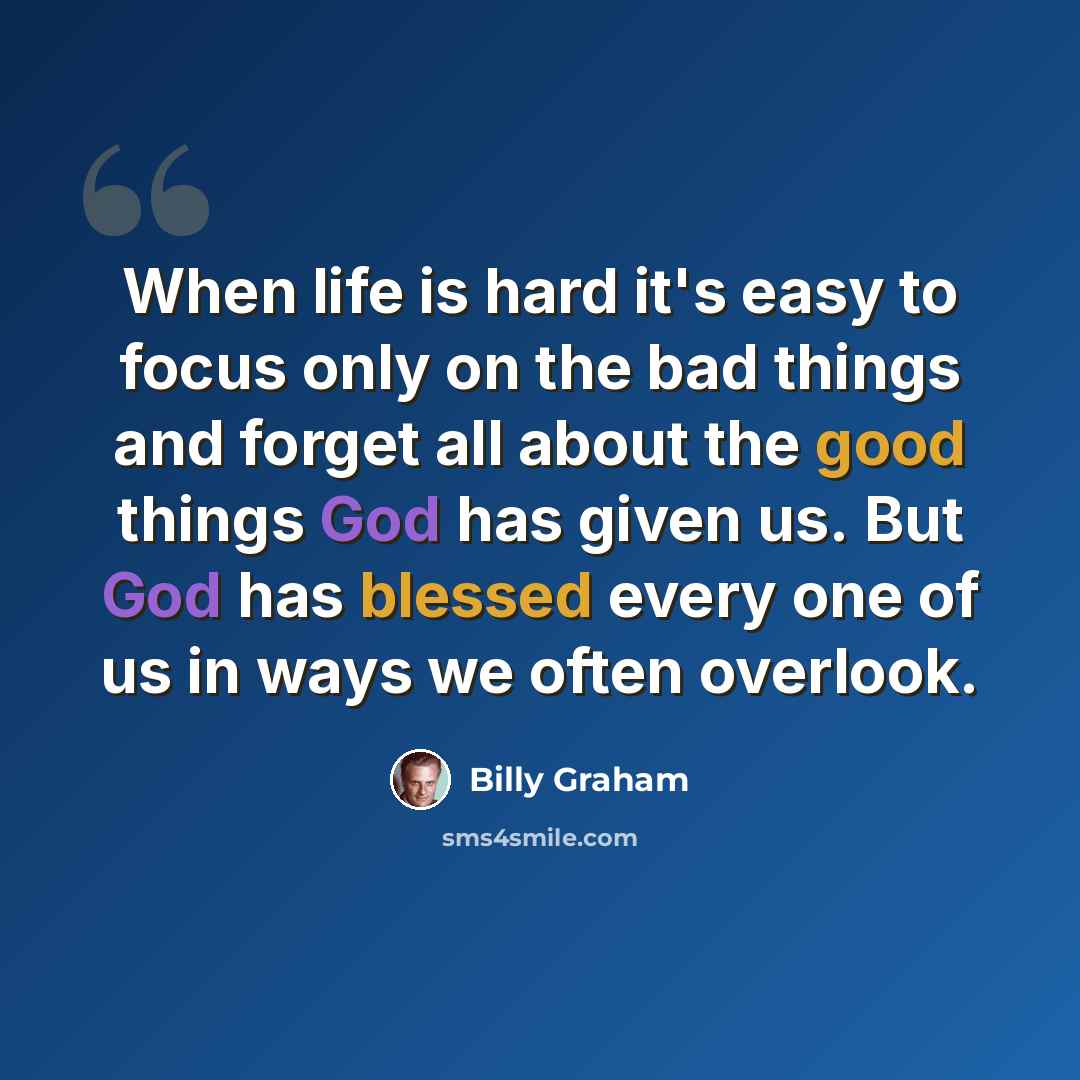 “When life is hard it's easy to focus only on the bad things and forget all about the good things God has given us. But God has blessed every one of us in ways we often overlook.” quote by Billy Graham