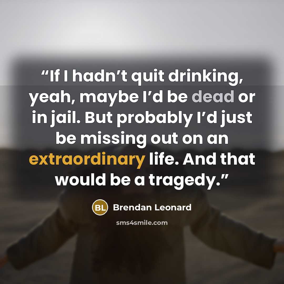“If I hadn’t quit drinking, yeah, maybe I’d be dead or in jail. But probably I’d just be missing out on an extraordinary life. And that would be a tragedy.” quote by Brendan Leonard